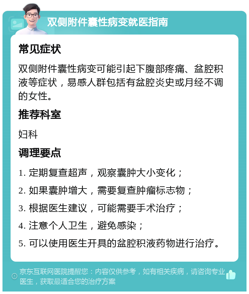 双侧附件囊性病变就医指南 常见症状 双侧附件囊性病变可能引起下腹部疼痛、盆腔积液等症状，易感人群包括有盆腔炎史或月经不调的女性。 推荐科室 妇科 调理要点 1. 定期复查超声，观察囊肿大小变化； 2. 如果囊肿增大，需要复查肿瘤标志物； 3. 根据医生建议，可能需要手术治疗； 4. 注意个人卫生，避免感染； 5. 可以使用医生开具的盆腔积液药物进行治疗。