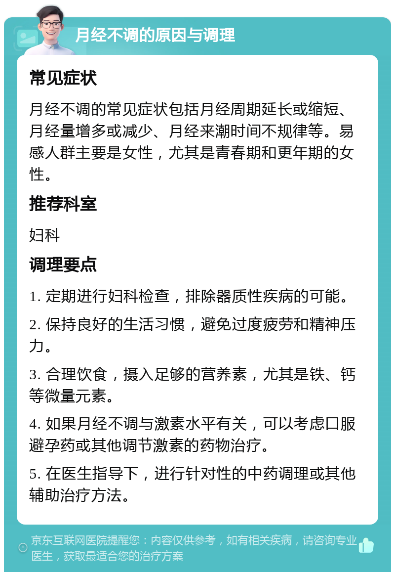 月经不调的原因与调理 常见症状 月经不调的常见症状包括月经周期延长或缩短、月经量增多或减少、月经来潮时间不规律等。易感人群主要是女性，尤其是青春期和更年期的女性。 推荐科室 妇科 调理要点 1. 定期进行妇科检查，排除器质性疾病的可能。 2. 保持良好的生活习惯，避免过度疲劳和精神压力。 3. 合理饮食，摄入足够的营养素，尤其是铁、钙等微量元素。 4. 如果月经不调与激素水平有关，可以考虑口服避孕药或其他调节激素的药物治疗。 5. 在医生指导下，进行针对性的中药调理或其他辅助治疗方法。