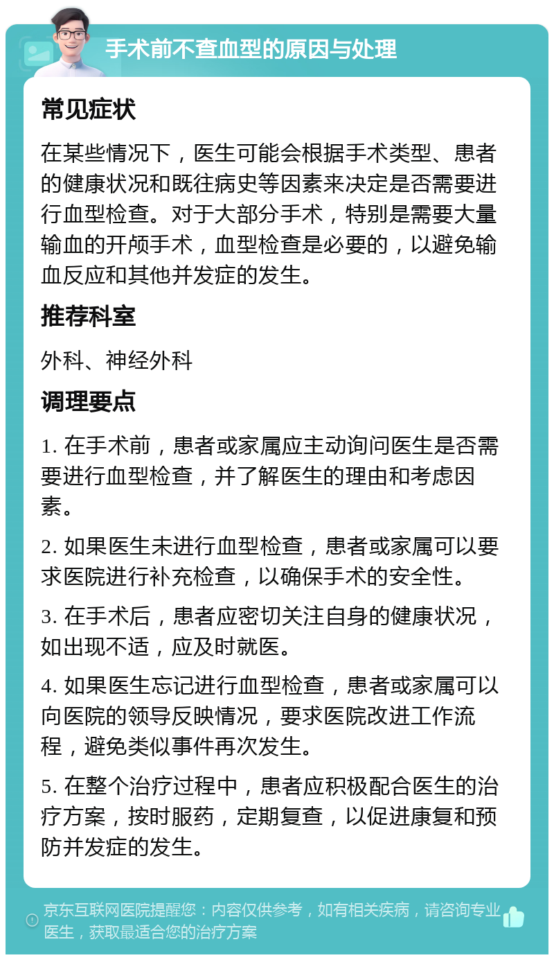 手术前不查血型的原因与处理 常见症状 在某些情况下，医生可能会根据手术类型、患者的健康状况和既往病史等因素来决定是否需要进行血型检查。对于大部分手术，特别是需要大量输血的开颅手术，血型检查是必要的，以避免输血反应和其他并发症的发生。 推荐科室 外科、神经外科 调理要点 1. 在手术前，患者或家属应主动询问医生是否需要进行血型检查，并了解医生的理由和考虑因素。 2. 如果医生未进行血型检查，患者或家属可以要求医院进行补充检查，以确保手术的安全性。 3. 在手术后，患者应密切关注自身的健康状况，如出现不适，应及时就医。 4. 如果医生忘记进行血型检查，患者或家属可以向医院的领导反映情况，要求医院改进工作流程，避免类似事件再次发生。 5. 在整个治疗过程中，患者应积极配合医生的治疗方案，按时服药，定期复查，以促进康复和预防并发症的发生。