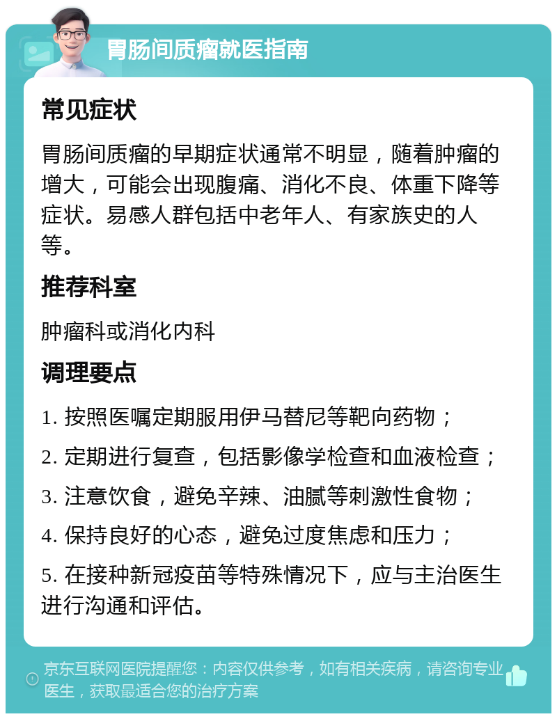 胃肠间质瘤就医指南 常见症状 胃肠间质瘤的早期症状通常不明显，随着肿瘤的增大，可能会出现腹痛、消化不良、体重下降等症状。易感人群包括中老年人、有家族史的人等。 推荐科室 肿瘤科或消化内科 调理要点 1. 按照医嘱定期服用伊马替尼等靶向药物； 2. 定期进行复查，包括影像学检查和血液检查； 3. 注意饮食，避免辛辣、油腻等刺激性食物； 4. 保持良好的心态，避免过度焦虑和压力； 5. 在接种新冠疫苗等特殊情况下，应与主治医生进行沟通和评估。