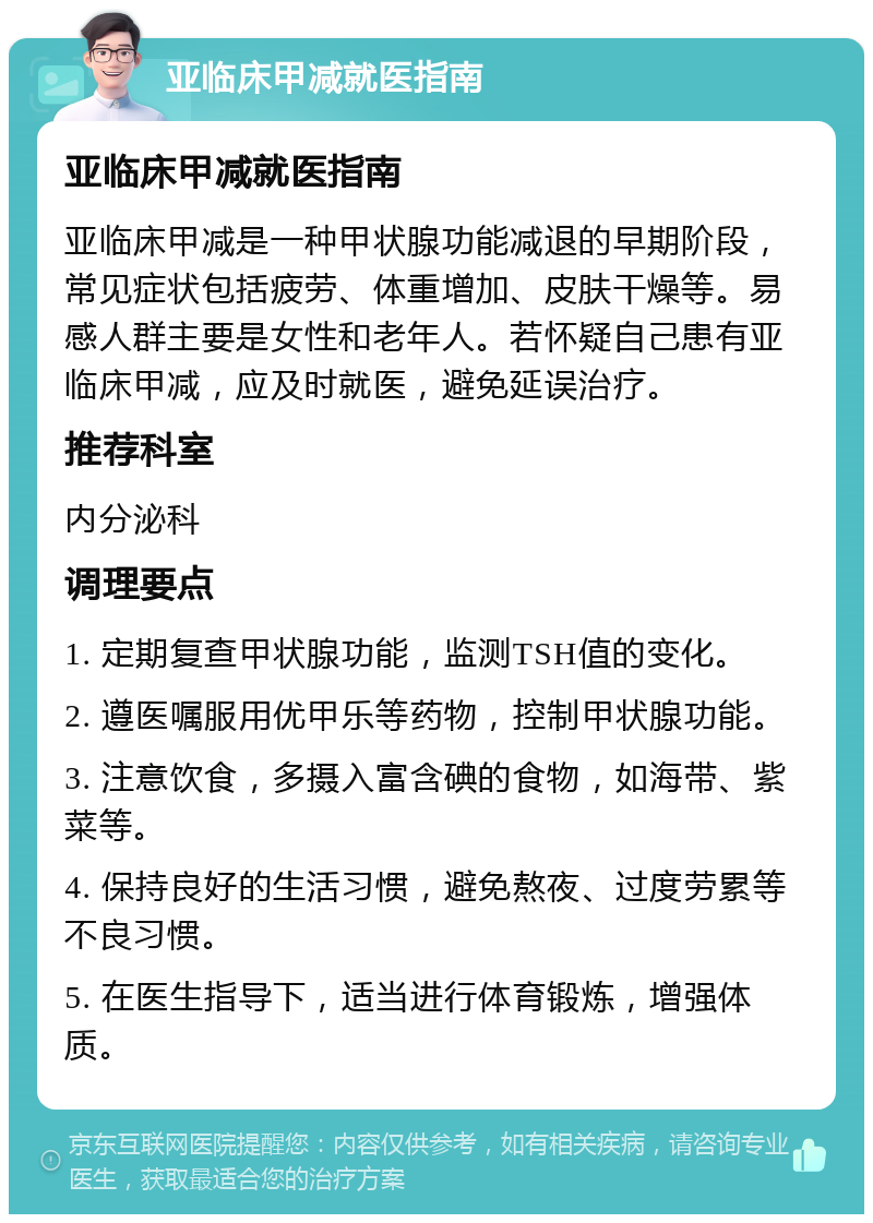 亚临床甲减就医指南 亚临床甲减就医指南 亚临床甲减是一种甲状腺功能减退的早期阶段，常见症状包括疲劳、体重增加、皮肤干燥等。易感人群主要是女性和老年人。若怀疑自己患有亚临床甲减，应及时就医，避免延误治疗。 推荐科室 内分泌科 调理要点 1. 定期复查甲状腺功能，监测TSH值的变化。 2. 遵医嘱服用优甲乐等药物，控制甲状腺功能。 3. 注意饮食，多摄入富含碘的食物，如海带、紫菜等。 4. 保持良好的生活习惯，避免熬夜、过度劳累等不良习惯。 5. 在医生指导下，适当进行体育锻炼，增强体质。