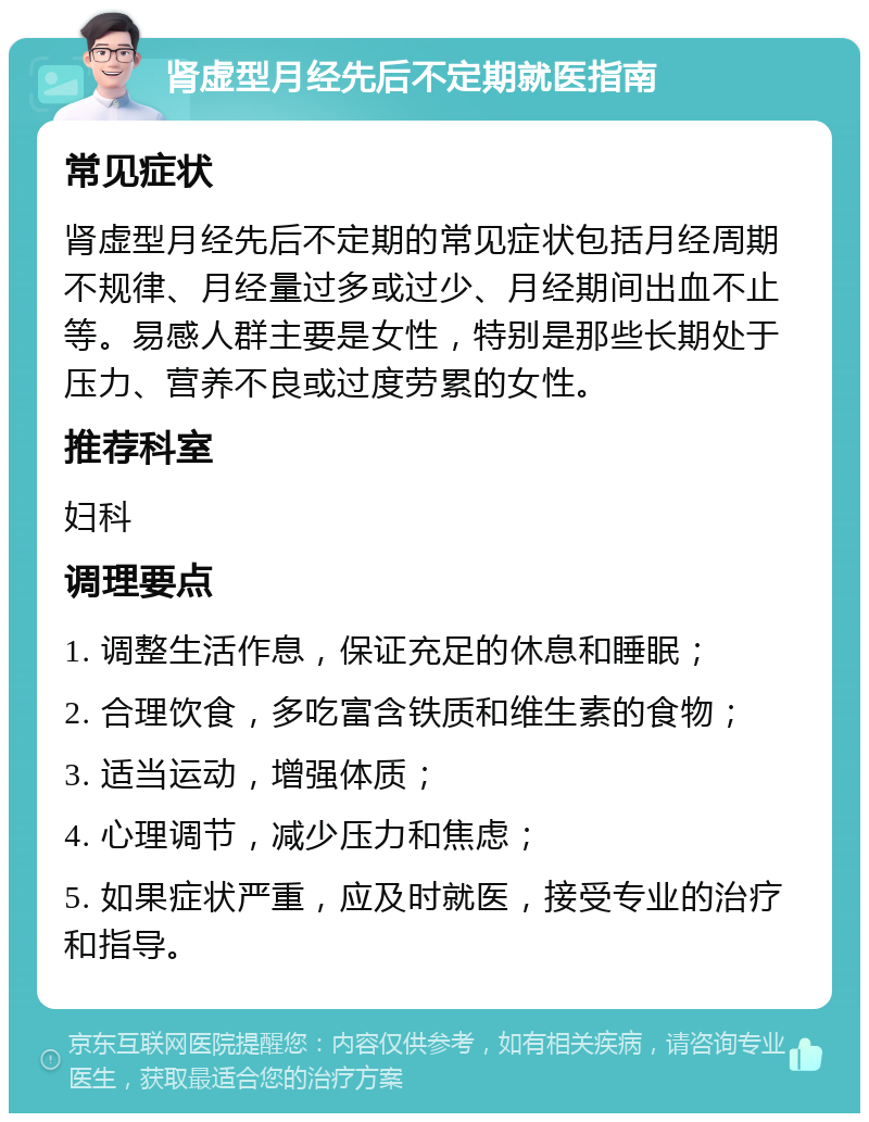 肾虚型月经先后不定期就医指南 常见症状 肾虚型月经先后不定期的常见症状包括月经周期不规律、月经量过多或过少、月经期间出血不止等。易感人群主要是女性，特别是那些长期处于压力、营养不良或过度劳累的女性。 推荐科室 妇科 调理要点 1. 调整生活作息，保证充足的休息和睡眠； 2. 合理饮食，多吃富含铁质和维生素的食物； 3. 适当运动，增强体质； 4. 心理调节，减少压力和焦虑； 5. 如果症状严重，应及时就医，接受专业的治疗和指导。