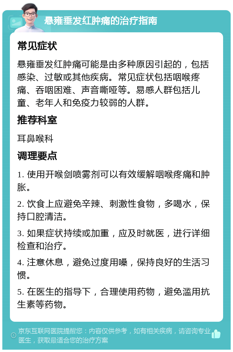 悬雍垂发红肿痛的治疗指南 常见症状 悬雍垂发红肿痛可能是由多种原因引起的，包括感染、过敏或其他疾病。常见症状包括咽喉疼痛、吞咽困难、声音嘶哑等。易感人群包括儿童、老年人和免疫力较弱的人群。 推荐科室 耳鼻喉科 调理要点 1. 使用开喉剑喷雾剂可以有效缓解咽喉疼痛和肿胀。 2. 饮食上应避免辛辣、刺激性食物，多喝水，保持口腔清洁。 3. 如果症状持续或加重，应及时就医，进行详细检查和治疗。 4. 注意休息，避免过度用嗓，保持良好的生活习惯。 5. 在医生的指导下，合理使用药物，避免滥用抗生素等药物。