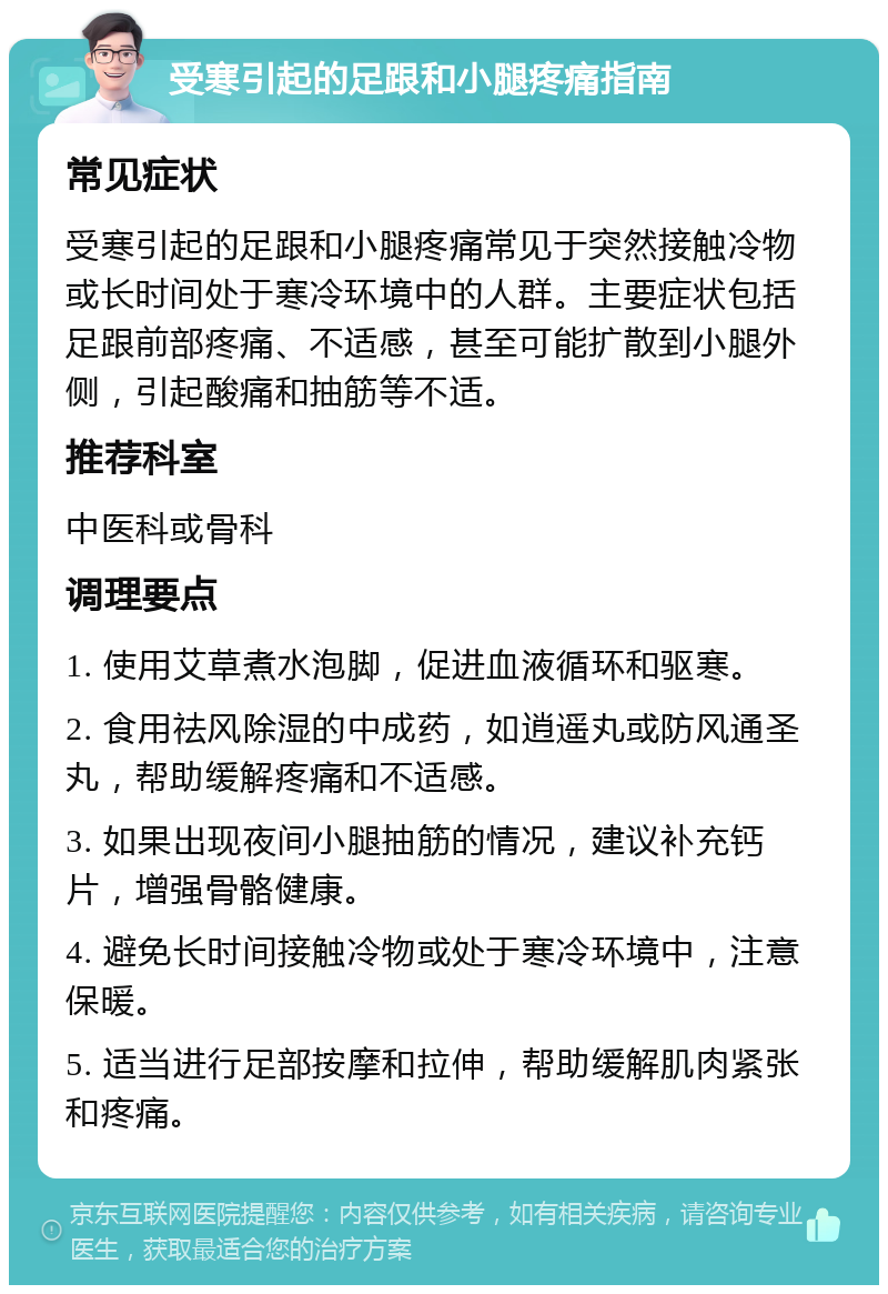 受寒引起的足跟和小腿疼痛指南 常见症状 受寒引起的足跟和小腿疼痛常见于突然接触冷物或长时间处于寒冷环境中的人群。主要症状包括足跟前部疼痛、不适感，甚至可能扩散到小腿外侧，引起酸痛和抽筋等不适。 推荐科室 中医科或骨科 调理要点 1. 使用艾草煮水泡脚，促进血液循环和驱寒。 2. 食用祛风除湿的中成药，如逍遥丸或防风通圣丸，帮助缓解疼痛和不适感。 3. 如果出现夜间小腿抽筋的情况，建议补充钙片，增强骨骼健康。 4. 避免长时间接触冷物或处于寒冷环境中，注意保暖。 5. 适当进行足部按摩和拉伸，帮助缓解肌肉紧张和疼痛。