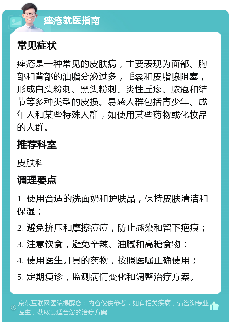 痤疮就医指南 常见症状 痤疮是一种常见的皮肤病，主要表现为面部、胸部和背部的油脂分泌过多，毛囊和皮脂腺阻塞，形成白头粉刺、黑头粉刺、炎性丘疹、脓疱和结节等多种类型的皮损。易感人群包括青少年、成年人和某些特殊人群，如使用某些药物或化妆品的人群。 推荐科室 皮肤科 调理要点 1. 使用合适的洗面奶和护肤品，保持皮肤清洁和保湿； 2. 避免挤压和摩擦痘痘，防止感染和留下疤痕； 3. 注意饮食，避免辛辣、油腻和高糖食物； 4. 使用医生开具的药物，按照医嘱正确使用； 5. 定期复诊，监测病情变化和调整治疗方案。