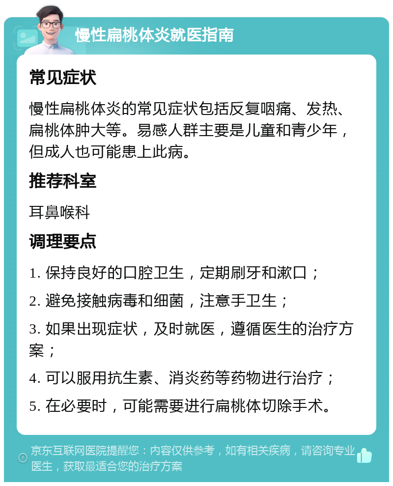 慢性扁桃体炎就医指南 常见症状 慢性扁桃体炎的常见症状包括反复咽痛、发热、扁桃体肿大等。易感人群主要是儿童和青少年，但成人也可能患上此病。 推荐科室 耳鼻喉科 调理要点 1. 保持良好的口腔卫生，定期刷牙和漱口； 2. 避免接触病毒和细菌，注意手卫生； 3. 如果出现症状，及时就医，遵循医生的治疗方案； 4. 可以服用抗生素、消炎药等药物进行治疗； 5. 在必要时，可能需要进行扁桃体切除手术。