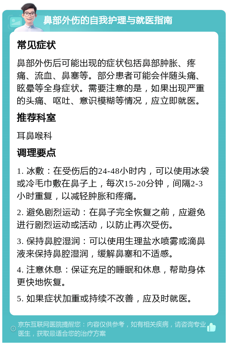 鼻部外伤的自我护理与就医指南 常见症状 鼻部外伤后可能出现的症状包括鼻部肿胀、疼痛、流血、鼻塞等。部分患者可能会伴随头痛、眩晕等全身症状。需要注意的是，如果出现严重的头痛、呕吐、意识模糊等情况，应立即就医。 推荐科室 耳鼻喉科 调理要点 1. 冰敷：在受伤后的24-48小时内，可以使用冰袋或冷毛巾敷在鼻子上，每次15-20分钟，间隔2-3小时重复，以减轻肿胀和疼痛。 2. 避免剧烈运动：在鼻子完全恢复之前，应避免进行剧烈运动或活动，以防止再次受伤。 3. 保持鼻腔湿润：可以使用生理盐水喷雾或滴鼻液来保持鼻腔湿润，缓解鼻塞和不适感。 4. 注意休息：保证充足的睡眠和休息，帮助身体更快地恢复。 5. 如果症状加重或持续不改善，应及时就医。