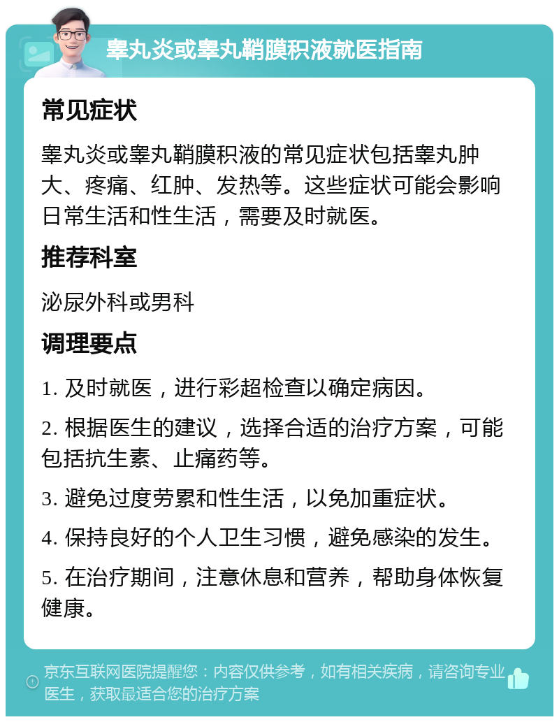 睾丸炎或睾丸鞘膜积液就医指南 常见症状 睾丸炎或睾丸鞘膜积液的常见症状包括睾丸肿大、疼痛、红肿、发热等。这些症状可能会影响日常生活和性生活，需要及时就医。 推荐科室 泌尿外科或男科 调理要点 1. 及时就医，进行彩超检查以确定病因。 2. 根据医生的建议，选择合适的治疗方案，可能包括抗生素、止痛药等。 3. 避免过度劳累和性生活，以免加重症状。 4. 保持良好的个人卫生习惯，避免感染的发生。 5. 在治疗期间，注意休息和营养，帮助身体恢复健康。