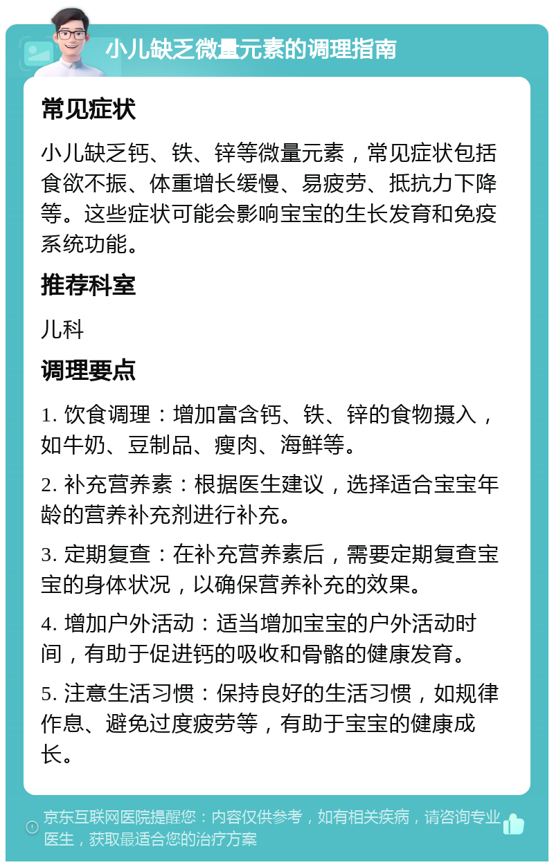 小儿缺乏微量元素的调理指南 常见症状 小儿缺乏钙、铁、锌等微量元素，常见症状包括食欲不振、体重增长缓慢、易疲劳、抵抗力下降等。这些症状可能会影响宝宝的生长发育和免疫系统功能。 推荐科室 儿科 调理要点 1. 饮食调理：增加富含钙、铁、锌的食物摄入，如牛奶、豆制品、瘦肉、海鲜等。 2. 补充营养素：根据医生建议，选择适合宝宝年龄的营养补充剂进行补充。 3. 定期复查：在补充营养素后，需要定期复查宝宝的身体状况，以确保营养补充的效果。 4. 增加户外活动：适当增加宝宝的户外活动时间，有助于促进钙的吸收和骨骼的健康发育。 5. 注意生活习惯：保持良好的生活习惯，如规律作息、避免过度疲劳等，有助于宝宝的健康成长。