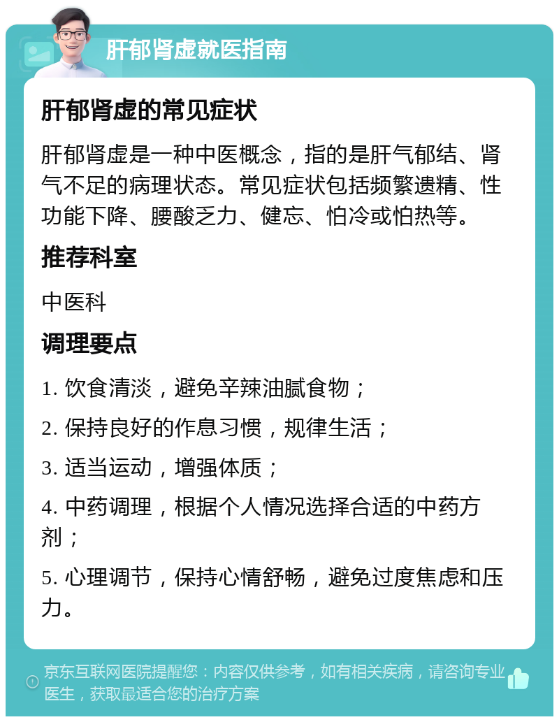 肝郁肾虚就医指南 肝郁肾虚的常见症状 肝郁肾虚是一种中医概念，指的是肝气郁结、肾气不足的病理状态。常见症状包括频繁遗精、性功能下降、腰酸乏力、健忘、怕冷或怕热等。 推荐科室 中医科 调理要点 1. 饮食清淡，避免辛辣油腻食物； 2. 保持良好的作息习惯，规律生活； 3. 适当运动，增强体质； 4. 中药调理，根据个人情况选择合适的中药方剂； 5. 心理调节，保持心情舒畅，避免过度焦虑和压力。