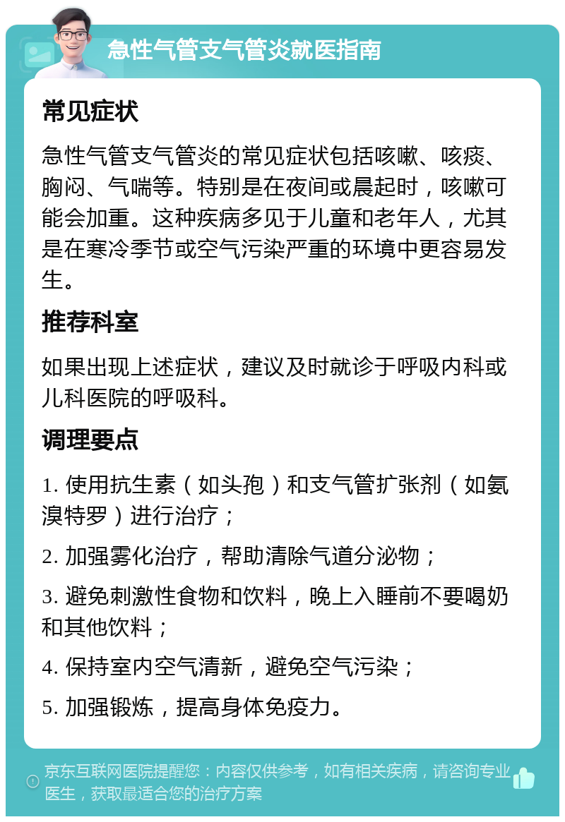 急性气管支气管炎就医指南 常见症状 急性气管支气管炎的常见症状包括咳嗽、咳痰、胸闷、气喘等。特别是在夜间或晨起时，咳嗽可能会加重。这种疾病多见于儿童和老年人，尤其是在寒冷季节或空气污染严重的环境中更容易发生。 推荐科室 如果出现上述症状，建议及时就诊于呼吸内科或儿科医院的呼吸科。 调理要点 1. 使用抗生素（如头孢）和支气管扩张剂（如氨溴特罗）进行治疗； 2. 加强雾化治疗，帮助清除气道分泌物； 3. 避免刺激性食物和饮料，晚上入睡前不要喝奶和其他饮料； 4. 保持室内空气清新，避免空气污染； 5. 加强锻炼，提高身体免疫力。