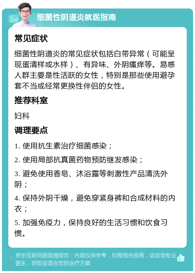 细菌性阴道炎就医指南 常见症状 细菌性阴道炎的常见症状包括白带异常（可能呈现蛋清样或水样）、有异味、外阴瘙痒等。易感人群主要是性活跃的女性，特别是那些使用避孕套不当或经常更换性伴侣的女性。 推荐科室 妇科 调理要点 1. 使用抗生素治疗细菌感染； 2. 使用局部抗真菌药物预防继发感染； 3. 避免使用香皂、沐浴露等刺激性产品清洗外阴； 4. 保持外阴干燥，避免穿紧身裤和合成材料的内衣； 5. 加强免疫力，保持良好的生活习惯和饮食习惯。