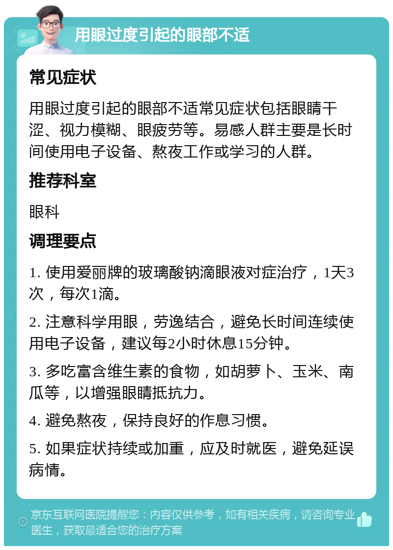 用眼过度引起的眼部不适 常见症状 用眼过度引起的眼部不适常见症状包括眼睛干涩、视力模糊、眼疲劳等。易感人群主要是长时间使用电子设备、熬夜工作或学习的人群。 推荐科室 眼科 调理要点 1. 使用爱丽牌的玻璃酸钠滴眼液对症治疗，1天3次，每次1滴。 2. 注意科学用眼，劳逸结合，避免长时间连续使用电子设备，建议每2小时休息15分钟。 3. 多吃富含维生素的食物，如胡萝卜、玉米、南瓜等，以增强眼睛抵抗力。 4. 避免熬夜，保持良好的作息习惯。 5. 如果症状持续或加重，应及时就医，避免延误病情。