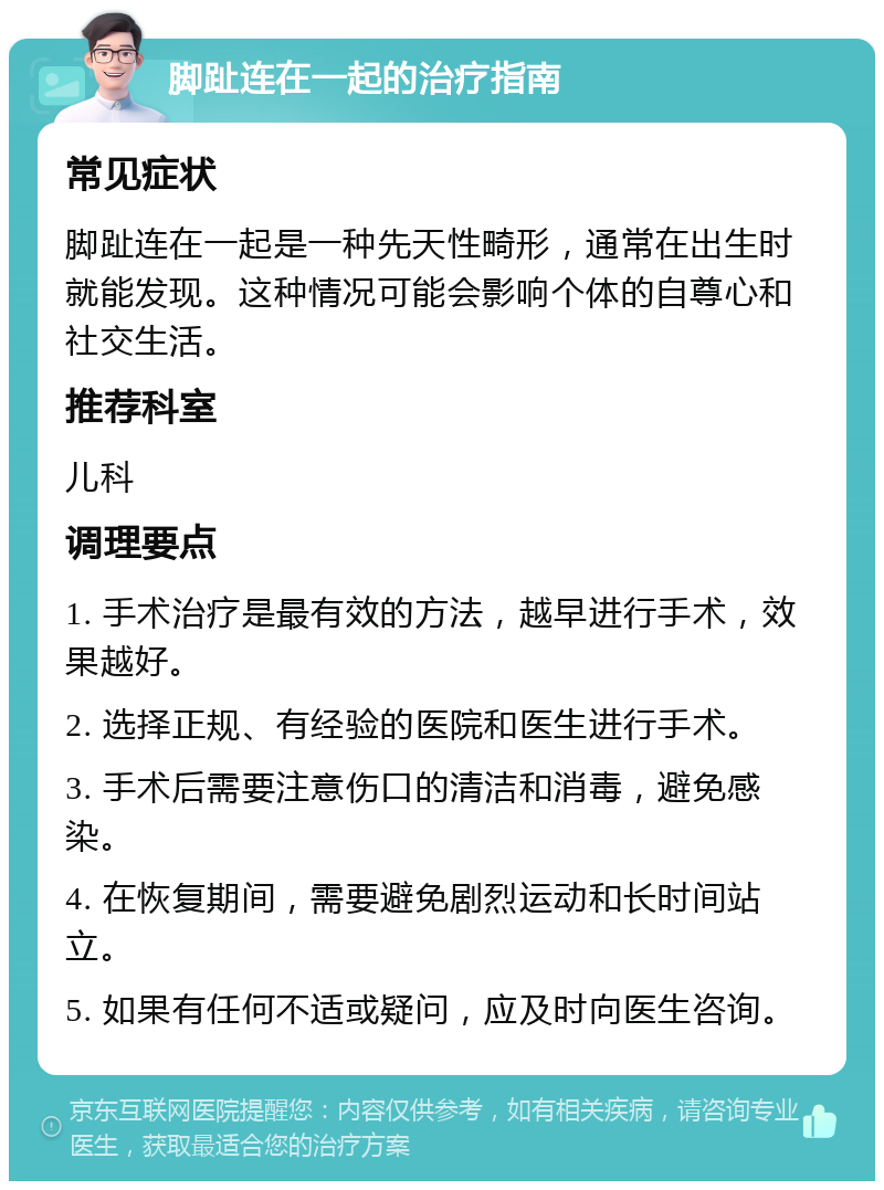 脚趾连在一起的治疗指南 常见症状 脚趾连在一起是一种先天性畸形，通常在出生时就能发现。这种情况可能会影响个体的自尊心和社交生活。 推荐科室 儿科 调理要点 1. 手术治疗是最有效的方法，越早进行手术，效果越好。 2. 选择正规、有经验的医院和医生进行手术。 3. 手术后需要注意伤口的清洁和消毒，避免感染。 4. 在恢复期间，需要避免剧烈运动和长时间站立。 5. 如果有任何不适或疑问，应及时向医生咨询。