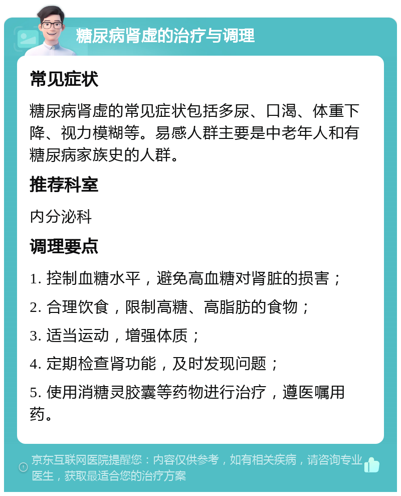 糖尿病肾虚的治疗与调理 常见症状 糖尿病肾虚的常见症状包括多尿、口渴、体重下降、视力模糊等。易感人群主要是中老年人和有糖尿病家族史的人群。 推荐科室 内分泌科 调理要点 1. 控制血糖水平，避免高血糖对肾脏的损害； 2. 合理饮食，限制高糖、高脂肪的食物； 3. 适当运动，增强体质； 4. 定期检查肾功能，及时发现问题； 5. 使用消糖灵胶囊等药物进行治疗，遵医嘱用药。