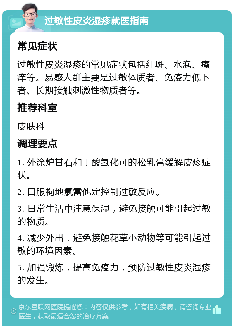 过敏性皮炎湿疹就医指南 常见症状 过敏性皮炎湿疹的常见症状包括红斑、水泡、瘙痒等。易感人群主要是过敏体质者、免疫力低下者、长期接触刺激性物质者等。 推荐科室 皮肤科 调理要点 1. 外涂炉甘石和丁酸氢化可的松乳膏缓解皮疹症状。 2. 口服枸地氯雷他定控制过敏反应。 3. 日常生活中注意保湿，避免接触可能引起过敏的物质。 4. 减少外出，避免接触花草小动物等可能引起过敏的环境因素。 5. 加强锻炼，提高免疫力，预防过敏性皮炎湿疹的发生。