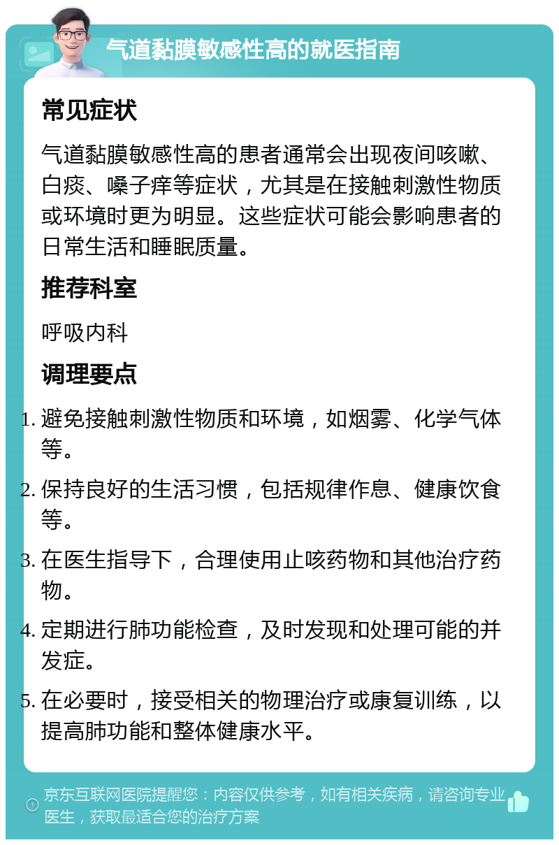 气道黏膜敏感性高的就医指南 常见症状 气道黏膜敏感性高的患者通常会出现夜间咳嗽、白痰、嗓子痒等症状，尤其是在接触刺激性物质或环境时更为明显。这些症状可能会影响患者的日常生活和睡眠质量。 推荐科室 呼吸内科 调理要点 避免接触刺激性物质和环境，如烟雾、化学气体等。 保持良好的生活习惯，包括规律作息、健康饮食等。 在医生指导下，合理使用止咳药物和其他治疗药物。 定期进行肺功能检查，及时发现和处理可能的并发症。 在必要时，接受相关的物理治疗或康复训练，以提高肺功能和整体健康水平。