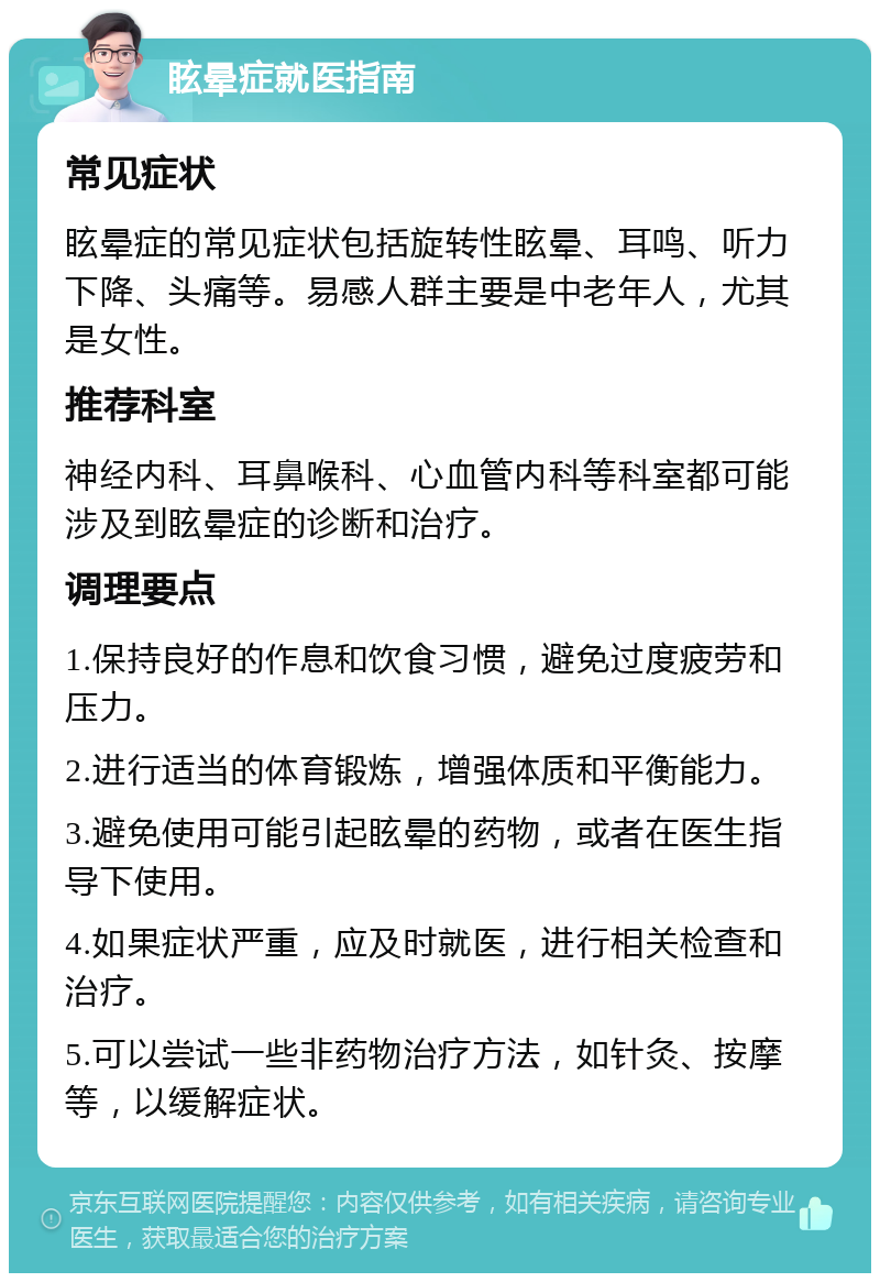 眩晕症就医指南 常见症状 眩晕症的常见症状包括旋转性眩晕、耳鸣、听力下降、头痛等。易感人群主要是中老年人，尤其是女性。 推荐科室 神经内科、耳鼻喉科、心血管内科等科室都可能涉及到眩晕症的诊断和治疗。 调理要点 1.保持良好的作息和饮食习惯，避免过度疲劳和压力。 2.进行适当的体育锻炼，增强体质和平衡能力。 3.避免使用可能引起眩晕的药物，或者在医生指导下使用。 4.如果症状严重，应及时就医，进行相关检查和治疗。 5.可以尝试一些非药物治疗方法，如针灸、按摩等，以缓解症状。