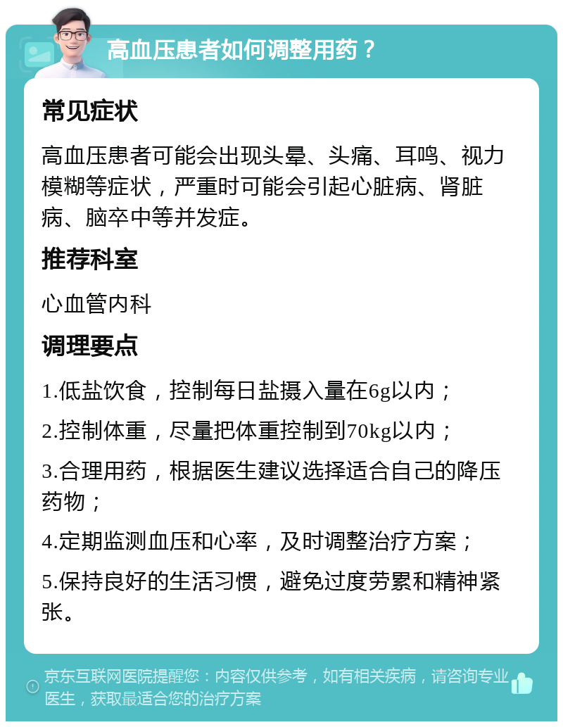 高血压患者如何调整用药？ 常见症状 高血压患者可能会出现头晕、头痛、耳鸣、视力模糊等症状，严重时可能会引起心脏病、肾脏病、脑卒中等并发症。 推荐科室 心血管内科 调理要点 1.低盐饮食，控制每日盐摄入量在6g以内； 2.控制体重，尽量把体重控制到70kg以内； 3.合理用药，根据医生建议选择适合自己的降压药物； 4.定期监测血压和心率，及时调整治疗方案； 5.保持良好的生活习惯，避免过度劳累和精神紧张。