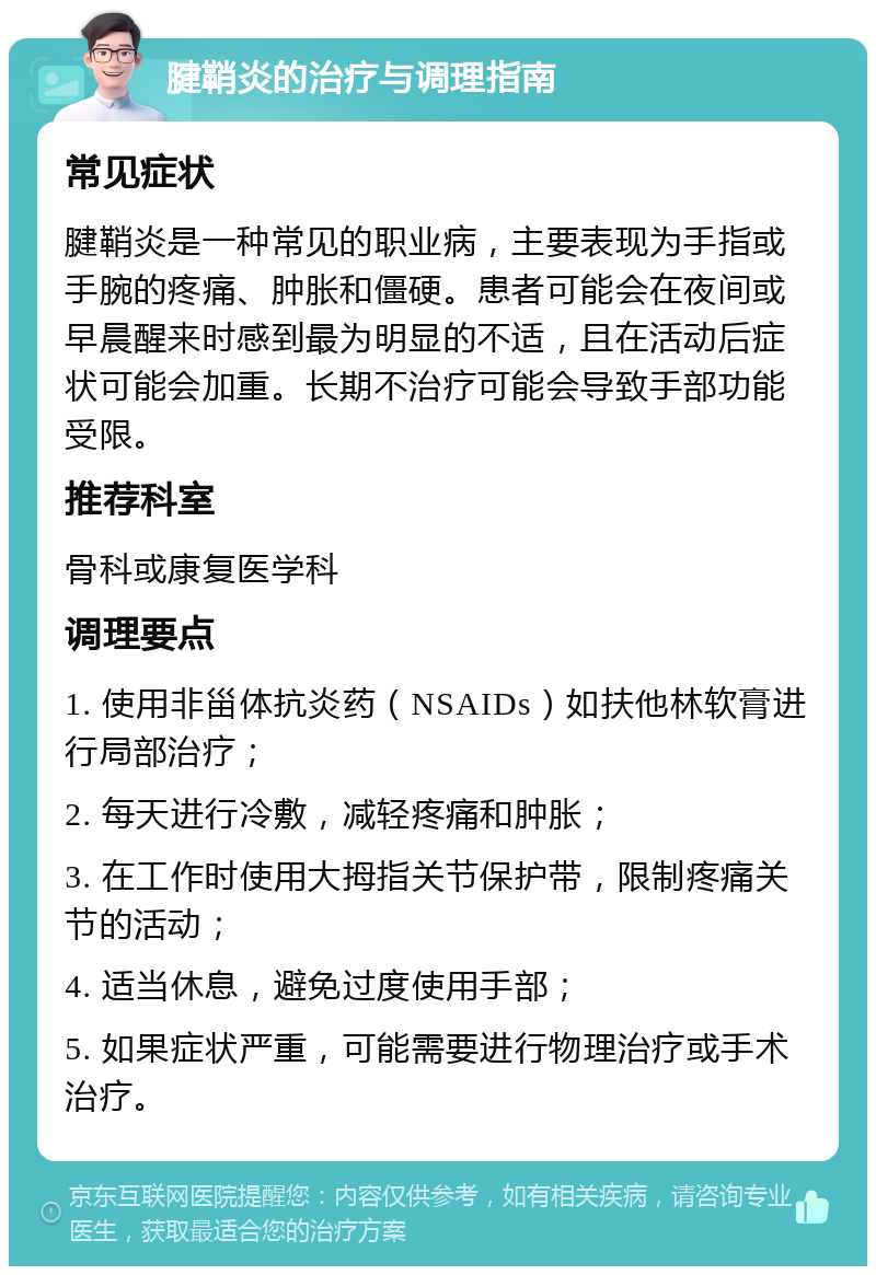 腱鞘炎的治疗与调理指南 常见症状 腱鞘炎是一种常见的职业病，主要表现为手指或手腕的疼痛、肿胀和僵硬。患者可能会在夜间或早晨醒来时感到最为明显的不适，且在活动后症状可能会加重。长期不治疗可能会导致手部功能受限。 推荐科室 骨科或康复医学科 调理要点 1. 使用非甾体抗炎药（NSAIDs）如扶他林软膏进行局部治疗； 2. 每天进行冷敷，减轻疼痛和肿胀； 3. 在工作时使用大拇指关节保护带，限制疼痛关节的活动； 4. 适当休息，避免过度使用手部； 5. 如果症状严重，可能需要进行物理治疗或手术治疗。