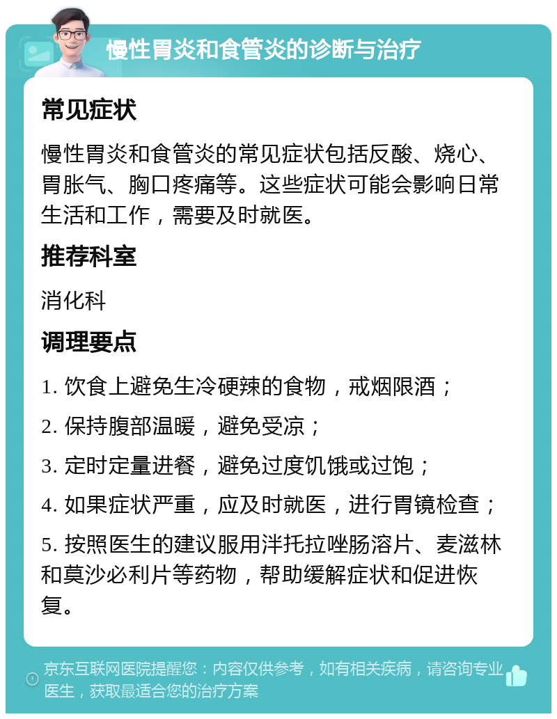 慢性胃炎和食管炎的诊断与治疗 常见症状 慢性胃炎和食管炎的常见症状包括反酸、烧心、胃胀气、胸口疼痛等。这些症状可能会影响日常生活和工作，需要及时就医。 推荐科室 消化科 调理要点 1. 饮食上避免生冷硬辣的食物，戒烟限酒； 2. 保持腹部温暖，避免受凉； 3. 定时定量进餐，避免过度饥饿或过饱； 4. 如果症状严重，应及时就医，进行胃镜检查； 5. 按照医生的建议服用泮托拉唑肠溶片、麦滋林和莫沙必利片等药物，帮助缓解症状和促进恢复。