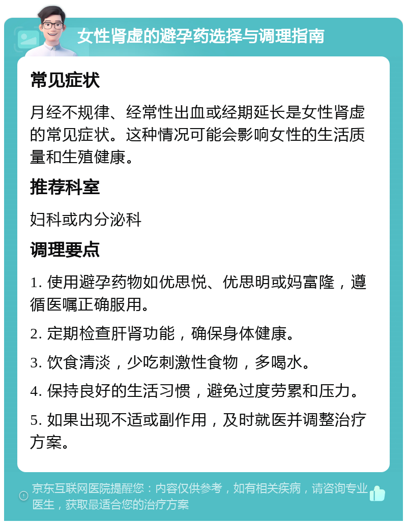 女性肾虚的避孕药选择与调理指南 常见症状 月经不规律、经常性出血或经期延长是女性肾虚的常见症状。这种情况可能会影响女性的生活质量和生殖健康。 推荐科室 妇科或内分泌科 调理要点 1. 使用避孕药物如优思悦、优思明或妈富隆，遵循医嘱正确服用。 2. 定期检查肝肾功能，确保身体健康。 3. 饮食清淡，少吃刺激性食物，多喝水。 4. 保持良好的生活习惯，避免过度劳累和压力。 5. 如果出现不适或副作用，及时就医并调整治疗方案。