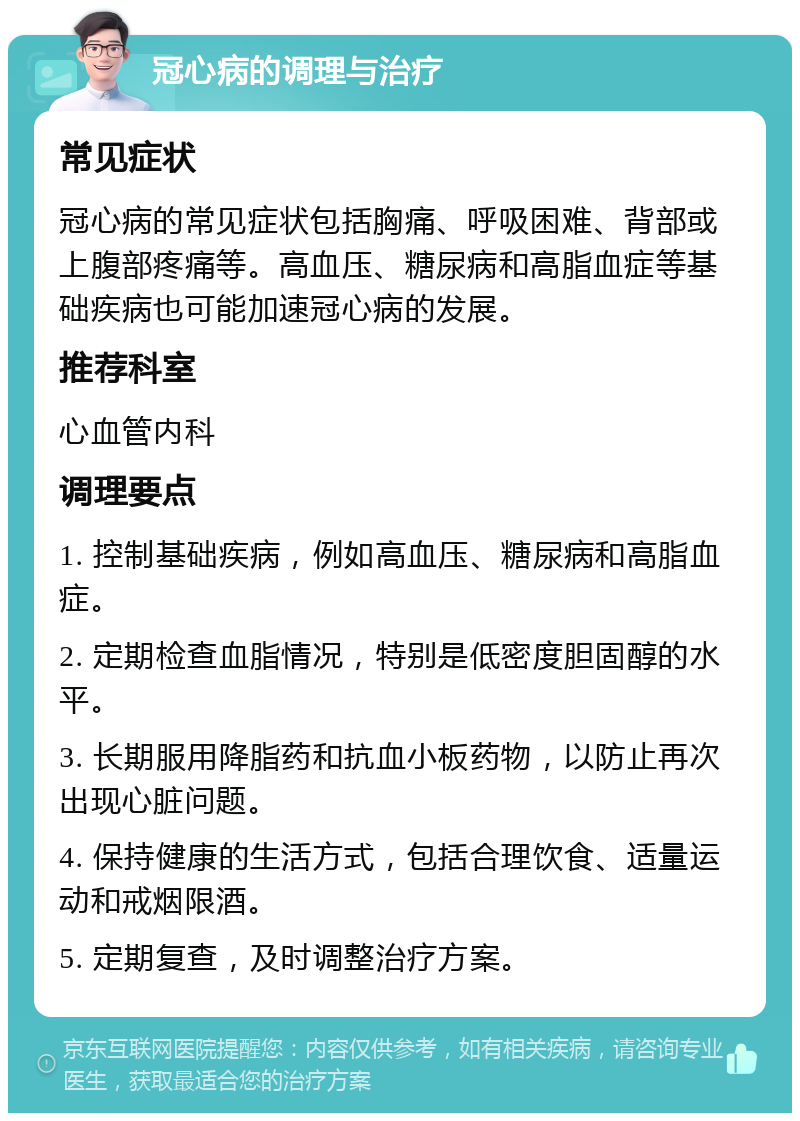 冠心病的调理与治疗 常见症状 冠心病的常见症状包括胸痛、呼吸困难、背部或上腹部疼痛等。高血压、糖尿病和高脂血症等基础疾病也可能加速冠心病的发展。 推荐科室 心血管内科 调理要点 1. 控制基础疾病，例如高血压、糖尿病和高脂血症。 2. 定期检查血脂情况，特别是低密度胆固醇的水平。 3. 长期服用降脂药和抗血小板药物，以防止再次出现心脏问题。 4. 保持健康的生活方式，包括合理饮食、适量运动和戒烟限酒。 5. 定期复查，及时调整治疗方案。