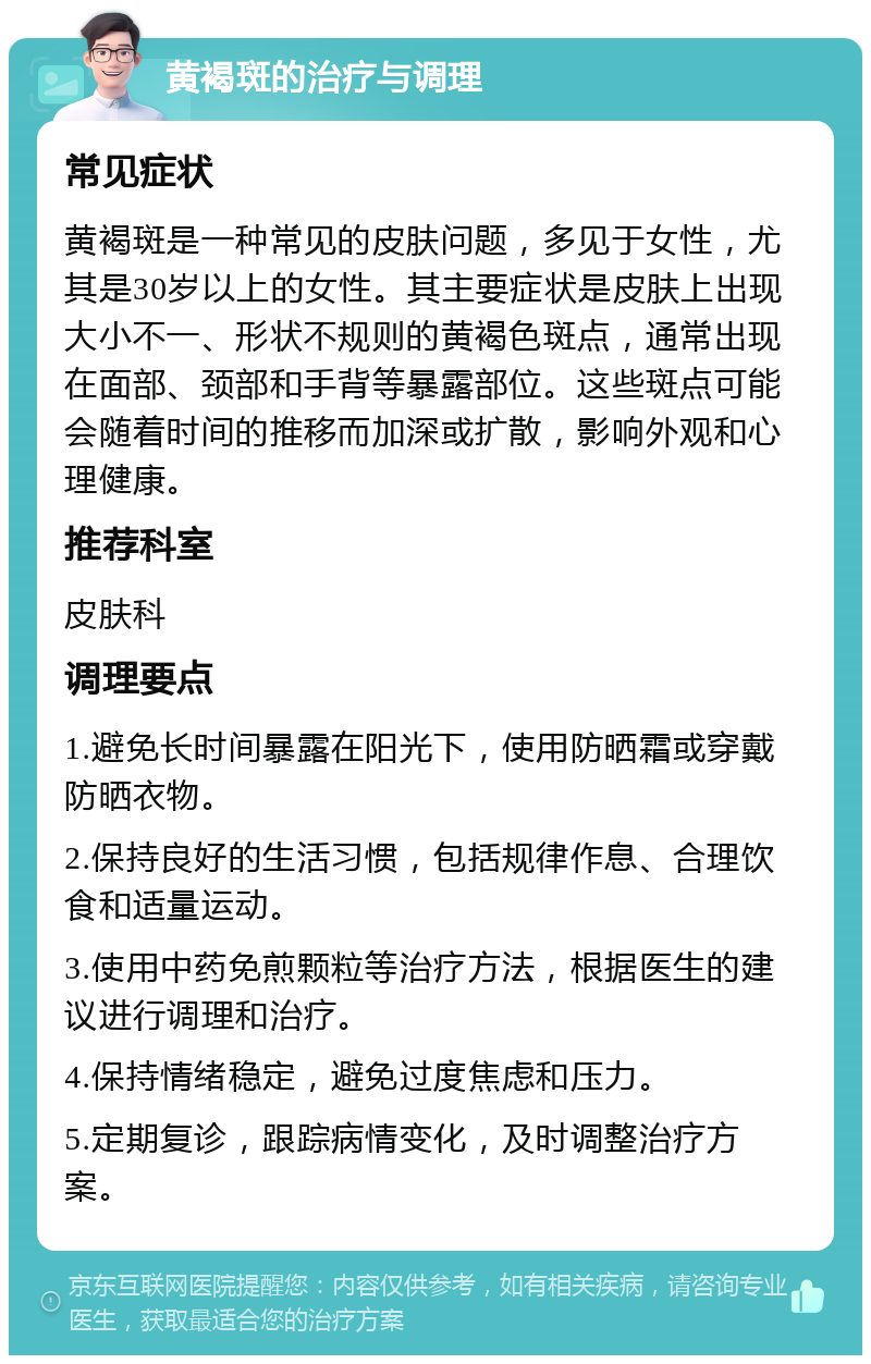 黄褐斑的治疗与调理 常见症状 黄褐斑是一种常见的皮肤问题，多见于女性，尤其是30岁以上的女性。其主要症状是皮肤上出现大小不一、形状不规则的黄褐色斑点，通常出现在面部、颈部和手背等暴露部位。这些斑点可能会随着时间的推移而加深或扩散，影响外观和心理健康。 推荐科室 皮肤科 调理要点 1.避免长时间暴露在阳光下，使用防晒霜或穿戴防晒衣物。 2.保持良好的生活习惯，包括规律作息、合理饮食和适量运动。 3.使用中药免煎颗粒等治疗方法，根据医生的建议进行调理和治疗。 4.保持情绪稳定，避免过度焦虑和压力。 5.定期复诊，跟踪病情变化，及时调整治疗方案。