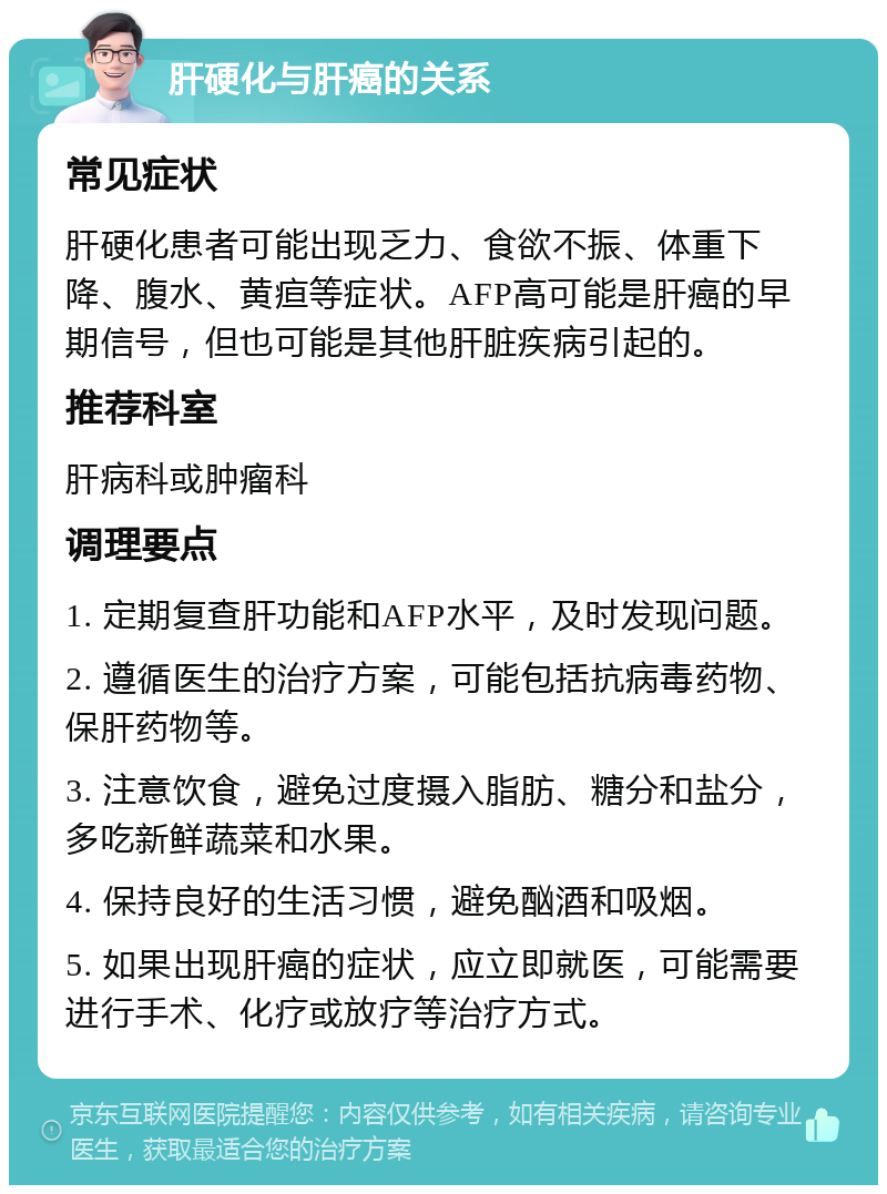 肝硬化与肝癌的关系 常见症状 肝硬化患者可能出现乏力、食欲不振、体重下降、腹水、黄疸等症状。AFP高可能是肝癌的早期信号，但也可能是其他肝脏疾病引起的。 推荐科室 肝病科或肿瘤科 调理要点 1. 定期复查肝功能和AFP水平，及时发现问题。 2. 遵循医生的治疗方案，可能包括抗病毒药物、保肝药物等。 3. 注意饮食，避免过度摄入脂肪、糖分和盐分，多吃新鲜蔬菜和水果。 4. 保持良好的生活习惯，避免酗酒和吸烟。 5. 如果出现肝癌的症状，应立即就医，可能需要进行手术、化疗或放疗等治疗方式。