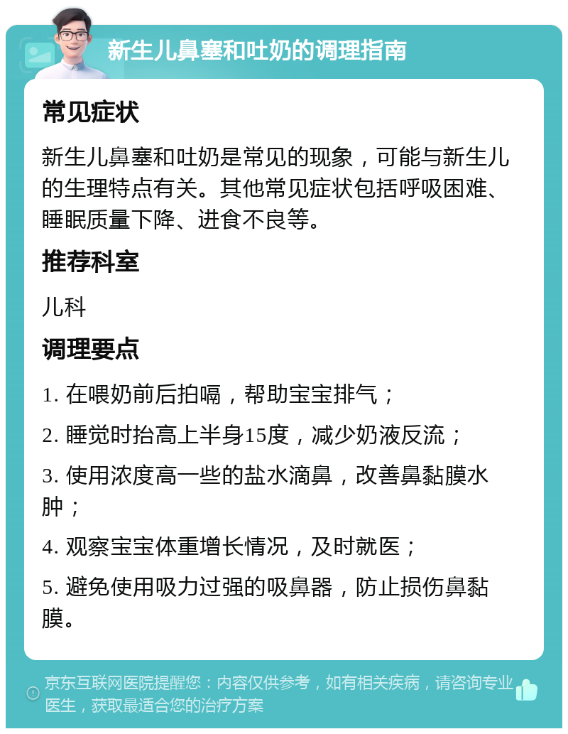 新生儿鼻塞和吐奶的调理指南 常见症状 新生儿鼻塞和吐奶是常见的现象，可能与新生儿的生理特点有关。其他常见症状包括呼吸困难、睡眠质量下降、进食不良等。 推荐科室 儿科 调理要点 1. 在喂奶前后拍嗝，帮助宝宝排气； 2. 睡觉时抬高上半身15度，减少奶液反流； 3. 使用浓度高一些的盐水滴鼻，改善鼻黏膜水肿； 4. 观察宝宝体重增长情况，及时就医； 5. 避免使用吸力过强的吸鼻器，防止损伤鼻黏膜。