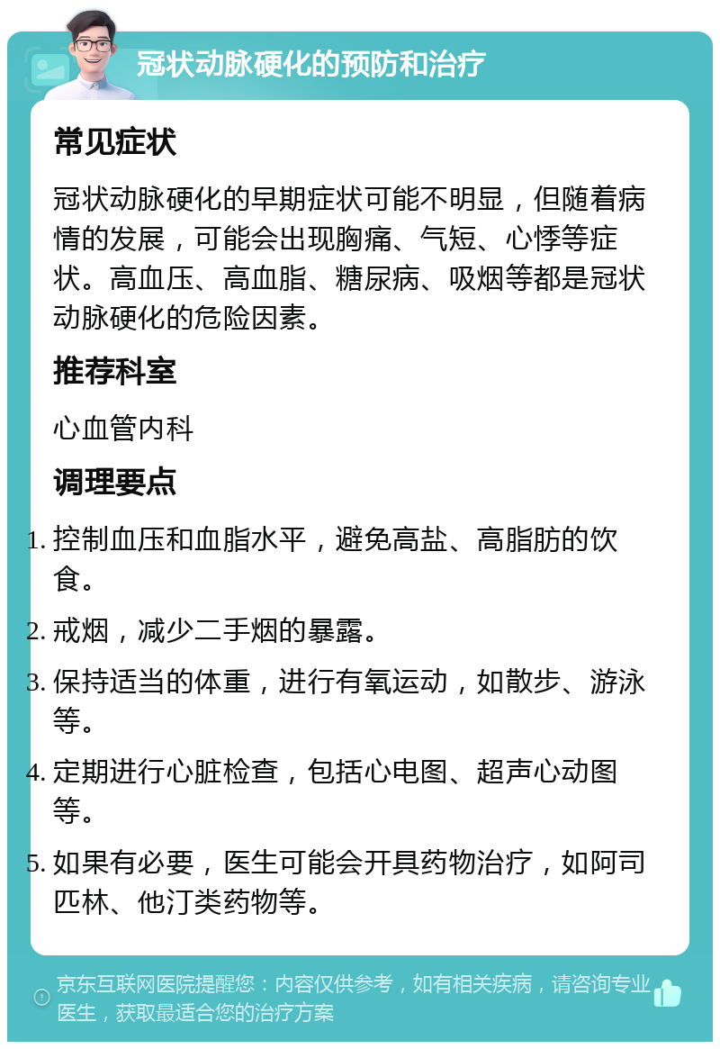 冠状动脉硬化的预防和治疗 常见症状 冠状动脉硬化的早期症状可能不明显，但随着病情的发展，可能会出现胸痛、气短、心悸等症状。高血压、高血脂、糖尿病、吸烟等都是冠状动脉硬化的危险因素。 推荐科室 心血管内科 调理要点 控制血压和血脂水平，避免高盐、高脂肪的饮食。 戒烟，减少二手烟的暴露。 保持适当的体重，进行有氧运动，如散步、游泳等。 定期进行心脏检查，包括心电图、超声心动图等。 如果有必要，医生可能会开具药物治疗，如阿司匹林、他汀类药物等。