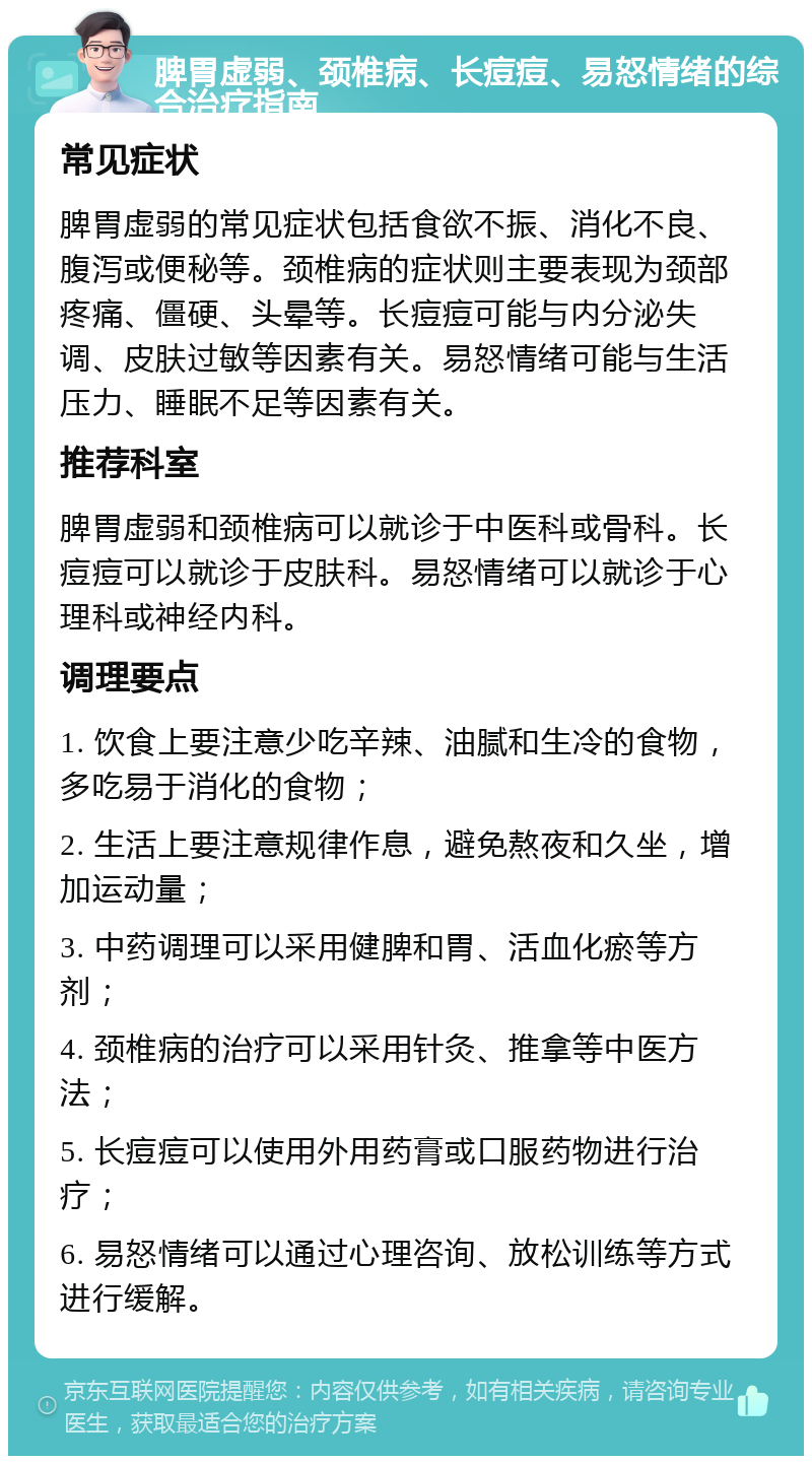 脾胃虚弱、颈椎病、长痘痘、易怒情绪的综合治疗指南 常见症状 脾胃虚弱的常见症状包括食欲不振、消化不良、腹泻或便秘等。颈椎病的症状则主要表现为颈部疼痛、僵硬、头晕等。长痘痘可能与内分泌失调、皮肤过敏等因素有关。易怒情绪可能与生活压力、睡眠不足等因素有关。 推荐科室 脾胃虚弱和颈椎病可以就诊于中医科或骨科。长痘痘可以就诊于皮肤科。易怒情绪可以就诊于心理科或神经内科。 调理要点 1. 饮食上要注意少吃辛辣、油腻和生冷的食物，多吃易于消化的食物； 2. 生活上要注意规律作息，避免熬夜和久坐，增加运动量； 3. 中药调理可以采用健脾和胃、活血化瘀等方剂； 4. 颈椎病的治疗可以采用针灸、推拿等中医方法； 5. 长痘痘可以使用外用药膏或口服药物进行治疗； 6. 易怒情绪可以通过心理咨询、放松训练等方式进行缓解。