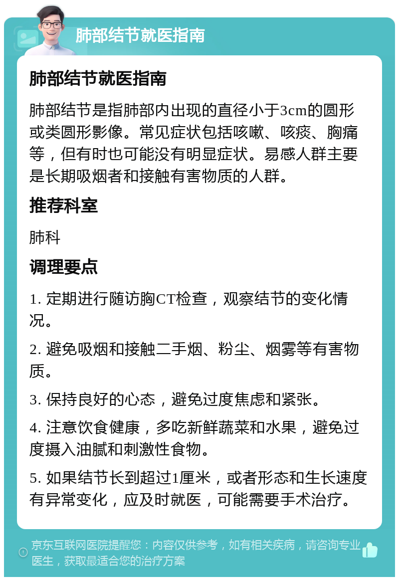 肺部结节就医指南 肺部结节就医指南 肺部结节是指肺部内出现的直径小于3cm的圆形或类圆形影像。常见症状包括咳嗽、咳痰、胸痛等，但有时也可能没有明显症状。易感人群主要是长期吸烟者和接触有害物质的人群。 推荐科室 肺科 调理要点 1. 定期进行随访胸CT检查，观察结节的变化情况。 2. 避免吸烟和接触二手烟、粉尘、烟雾等有害物质。 3. 保持良好的心态，避免过度焦虑和紧张。 4. 注意饮食健康，多吃新鲜蔬菜和水果，避免过度摄入油腻和刺激性食物。 5. 如果结节长到超过1厘米，或者形态和生长速度有异常变化，应及时就医，可能需要手术治疗。