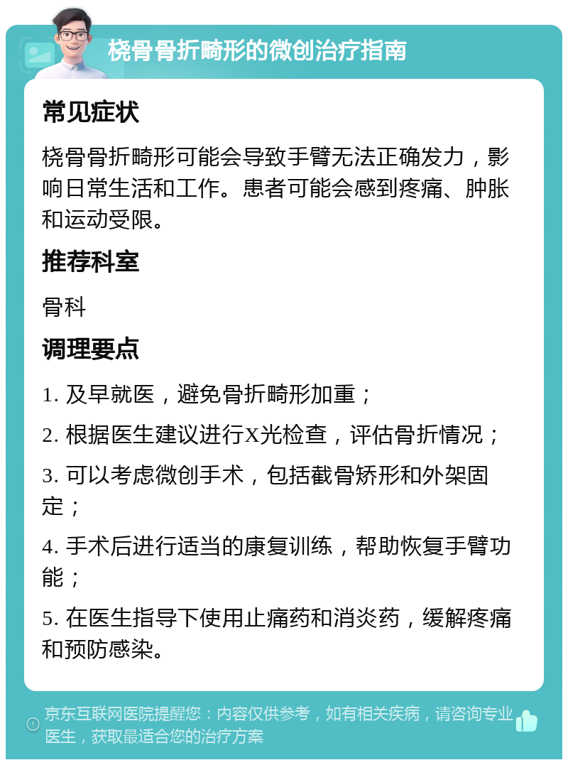 桡骨骨折畸形的微创治疗指南 常见症状 桡骨骨折畸形可能会导致手臂无法正确发力，影响日常生活和工作。患者可能会感到疼痛、肿胀和运动受限。 推荐科室 骨科 调理要点 1. 及早就医，避免骨折畸形加重； 2. 根据医生建议进行X光检查，评估骨折情况； 3. 可以考虑微创手术，包括截骨矫形和外架固定； 4. 手术后进行适当的康复训练，帮助恢复手臂功能； 5. 在医生指导下使用止痛药和消炎药，缓解疼痛和预防感染。