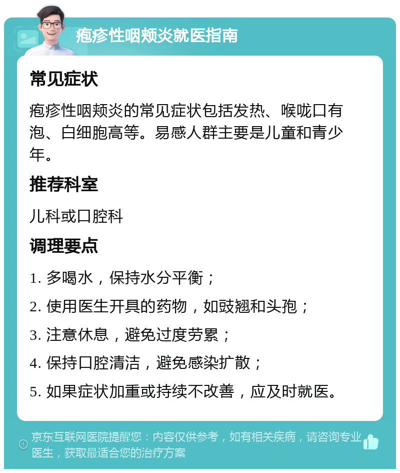 疱疹性咽颊炎就医指南 常见症状 疱疹性咽颊炎的常见症状包括发热、喉咙口有泡、白细胞高等。易感人群主要是儿童和青少年。 推荐科室 儿科或口腔科 调理要点 1. 多喝水，保持水分平衡； 2. 使用医生开具的药物，如豉翘和头孢； 3. 注意休息，避免过度劳累； 4. 保持口腔清洁，避免感染扩散； 5. 如果症状加重或持续不改善，应及时就医。