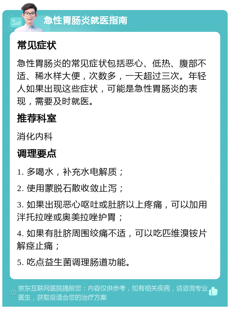 急性胃肠炎就医指南 常见症状 急性胃肠炎的常见症状包括恶心、低热、腹部不适、稀水样大便，次数多，一天超过三次。年轻人如果出现这些症状，可能是急性胃肠炎的表现，需要及时就医。 推荐科室 消化内科 调理要点 1. 多喝水，补充水电解质； 2. 使用蒙脱石散收敛止泻； 3. 如果出现恶心呕吐或肚脐以上疼痛，可以加用泮托拉唑或奥美拉唑护胃； 4. 如果有肚脐周围绞痛不适，可以吃匹维溴铵片解痉止痛； 5. 吃点益生菌调理肠道功能。