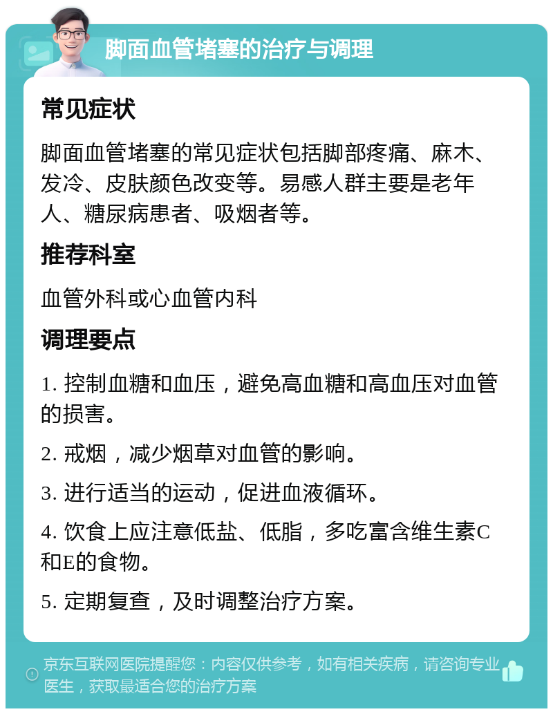 脚面血管堵塞的治疗与调理 常见症状 脚面血管堵塞的常见症状包括脚部疼痛、麻木、发冷、皮肤颜色改变等。易感人群主要是老年人、糖尿病患者、吸烟者等。 推荐科室 血管外科或心血管内科 调理要点 1. 控制血糖和血压，避免高血糖和高血压对血管的损害。 2. 戒烟，减少烟草对血管的影响。 3. 进行适当的运动，促进血液循环。 4. 饮食上应注意低盐、低脂，多吃富含维生素C和E的食物。 5. 定期复查，及时调整治疗方案。