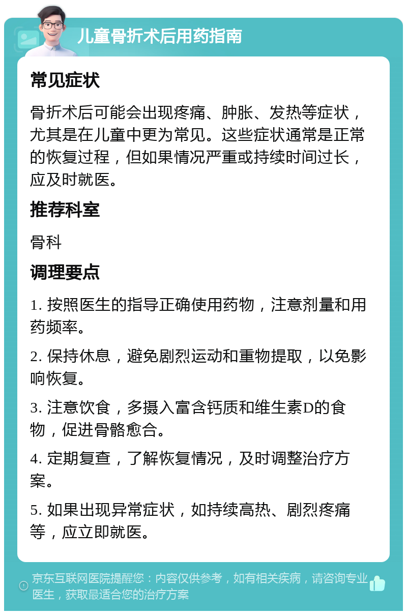 儿童骨折术后用药指南 常见症状 骨折术后可能会出现疼痛、肿胀、发热等症状，尤其是在儿童中更为常见。这些症状通常是正常的恢复过程，但如果情况严重或持续时间过长，应及时就医。 推荐科室 骨科 调理要点 1. 按照医生的指导正确使用药物，注意剂量和用药频率。 2. 保持休息，避免剧烈运动和重物提取，以免影响恢复。 3. 注意饮食，多摄入富含钙质和维生素D的食物，促进骨骼愈合。 4. 定期复查，了解恢复情况，及时调整治疗方案。 5. 如果出现异常症状，如持续高热、剧烈疼痛等，应立即就医。