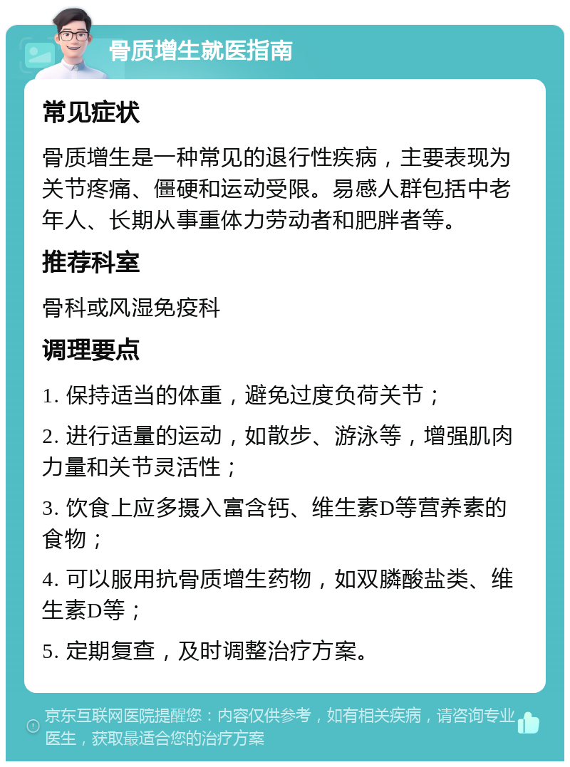 骨质增生就医指南 常见症状 骨质增生是一种常见的退行性疾病，主要表现为关节疼痛、僵硬和运动受限。易感人群包括中老年人、长期从事重体力劳动者和肥胖者等。 推荐科室 骨科或风湿免疫科 调理要点 1. 保持适当的体重，避免过度负荷关节； 2. 进行适量的运动，如散步、游泳等，增强肌肉力量和关节灵活性； 3. 饮食上应多摄入富含钙、维生素D等营养素的食物； 4. 可以服用抗骨质增生药物，如双膦酸盐类、维生素D等； 5. 定期复查，及时调整治疗方案。