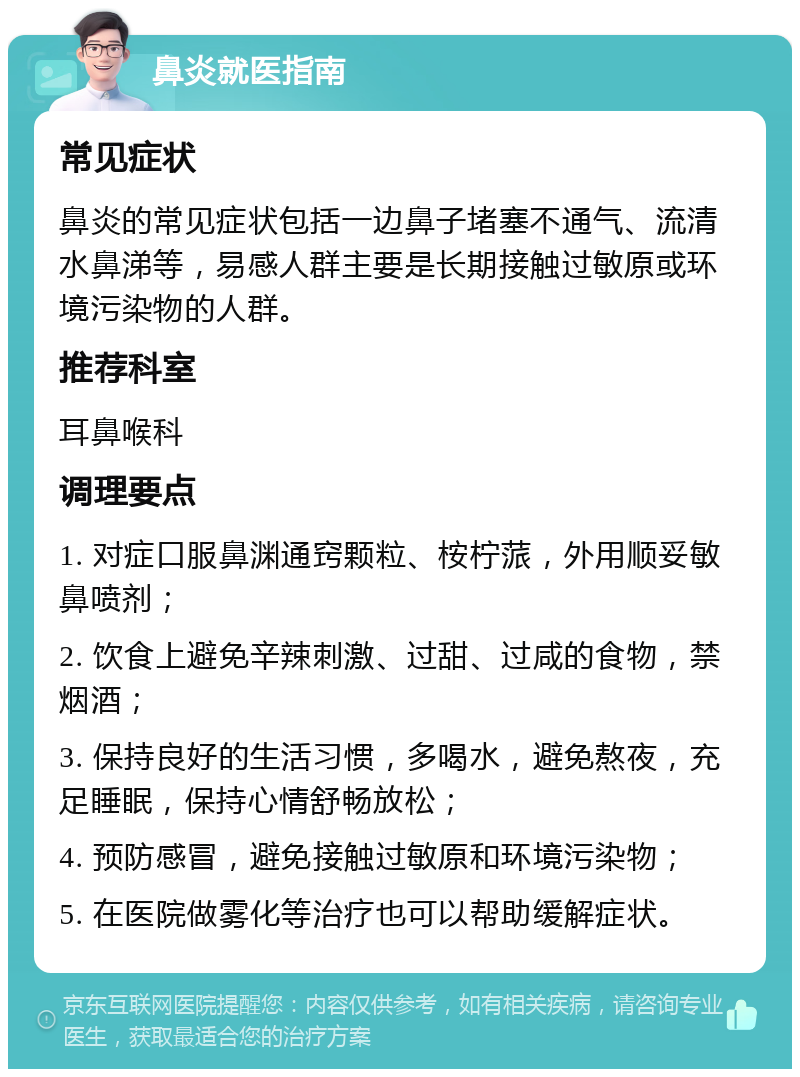 鼻炎就医指南 常见症状 鼻炎的常见症状包括一边鼻子堵塞不通气、流清水鼻涕等，易感人群主要是长期接触过敏原或环境污染物的人群。 推荐科室 耳鼻喉科 调理要点 1. 对症口服鼻渊通窍颗粒、桉柠蒎，外用顺妥敏鼻喷剂； 2. 饮食上避免辛辣刺激、过甜、过咸的食物，禁烟酒； 3. 保持良好的生活习惯，多喝水，避免熬夜，充足睡眠，保持心情舒畅放松； 4. 预防感冒，避免接触过敏原和环境污染物； 5. 在医院做雾化等治疗也可以帮助缓解症状。