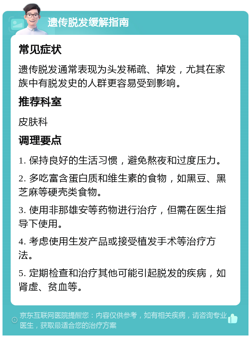 遗传脱发缓解指南 常见症状 遗传脱发通常表现为头发稀疏、掉发，尤其在家族中有脱发史的人群更容易受到影响。 推荐科室 皮肤科 调理要点 1. 保持良好的生活习惯，避免熬夜和过度压力。 2. 多吃富含蛋白质和维生素的食物，如黑豆、黑芝麻等硬壳类食物。 3. 使用非那雄安等药物进行治疗，但需在医生指导下使用。 4. 考虑使用生发产品或接受植发手术等治疗方法。 5. 定期检查和治疗其他可能引起脱发的疾病，如肾虚、贫血等。