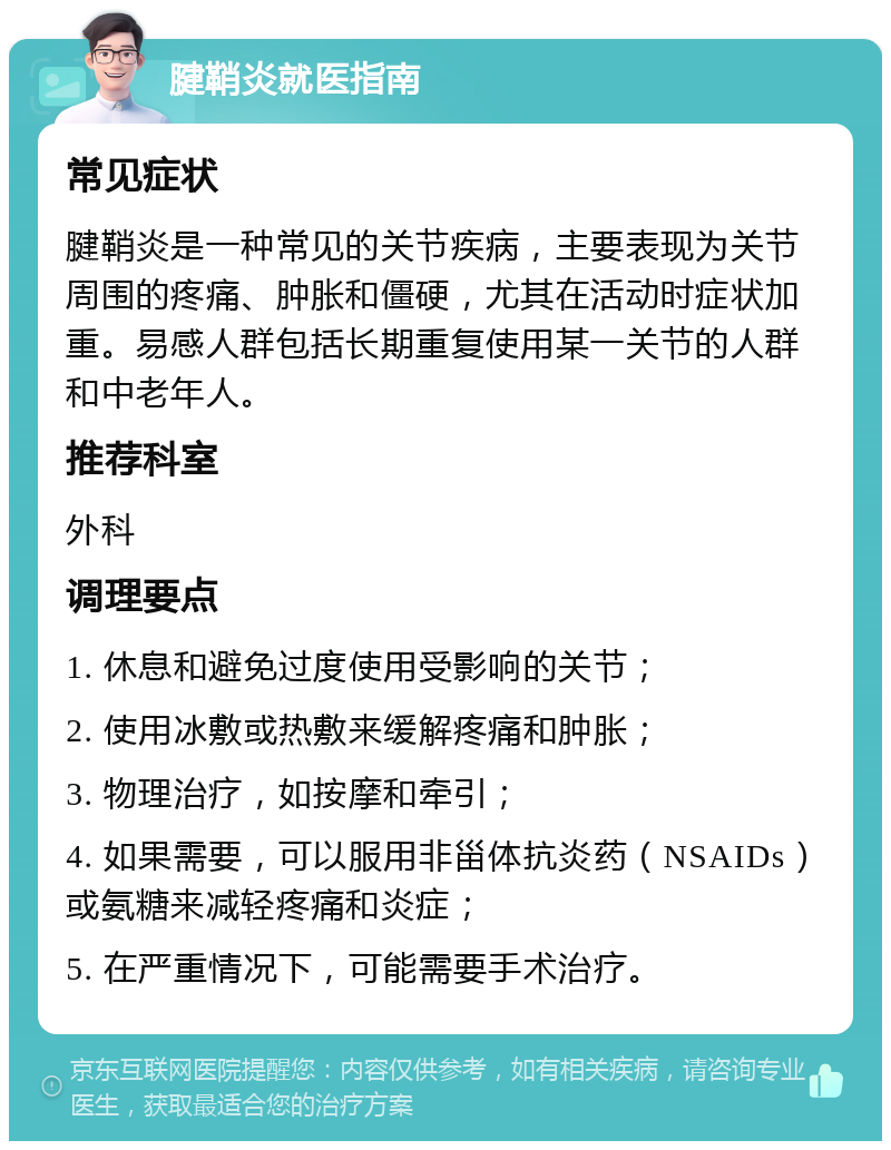 腱鞘炎就医指南 常见症状 腱鞘炎是一种常见的关节疾病，主要表现为关节周围的疼痛、肿胀和僵硬，尤其在活动时症状加重。易感人群包括长期重复使用某一关节的人群和中老年人。 推荐科室 外科 调理要点 1. 休息和避免过度使用受影响的关节； 2. 使用冰敷或热敷来缓解疼痛和肿胀； 3. 物理治疗，如按摩和牵引； 4. 如果需要，可以服用非甾体抗炎药（NSAIDs）或氨糖来减轻疼痛和炎症； 5. 在严重情况下，可能需要手术治疗。