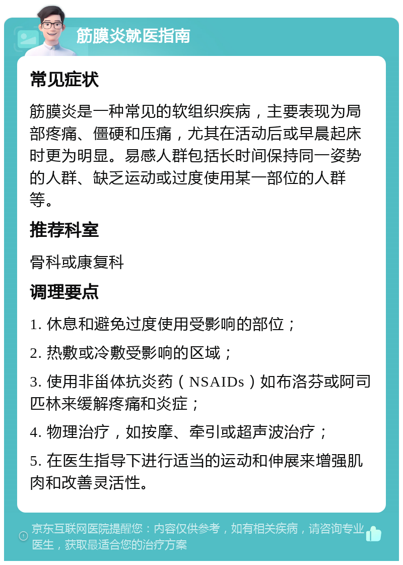 筋膜炎就医指南 常见症状 筋膜炎是一种常见的软组织疾病，主要表现为局部疼痛、僵硬和压痛，尤其在活动后或早晨起床时更为明显。易感人群包括长时间保持同一姿势的人群、缺乏运动或过度使用某一部位的人群等。 推荐科室 骨科或康复科 调理要点 1. 休息和避免过度使用受影响的部位； 2. 热敷或冷敷受影响的区域； 3. 使用非甾体抗炎药（NSAIDs）如布洛芬或阿司匹林来缓解疼痛和炎症； 4. 物理治疗，如按摩、牵引或超声波治疗； 5. 在医生指导下进行适当的运动和伸展来增强肌肉和改善灵活性。