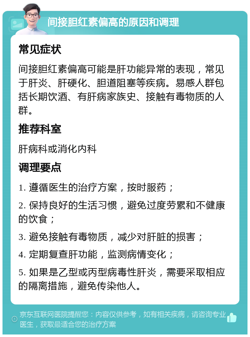 间接胆红素偏高的原因和调理 常见症状 间接胆红素偏高可能是肝功能异常的表现，常见于肝炎、肝硬化、胆道阻塞等疾病。易感人群包括长期饮酒、有肝病家族史、接触有毒物质的人群。 推荐科室 肝病科或消化内科 调理要点 1. 遵循医生的治疗方案，按时服药； 2. 保持良好的生活习惯，避免过度劳累和不健康的饮食； 3. 避免接触有毒物质，减少对肝脏的损害； 4. 定期复查肝功能，监测病情变化； 5. 如果是乙型或丙型病毒性肝炎，需要采取相应的隔离措施，避免传染他人。