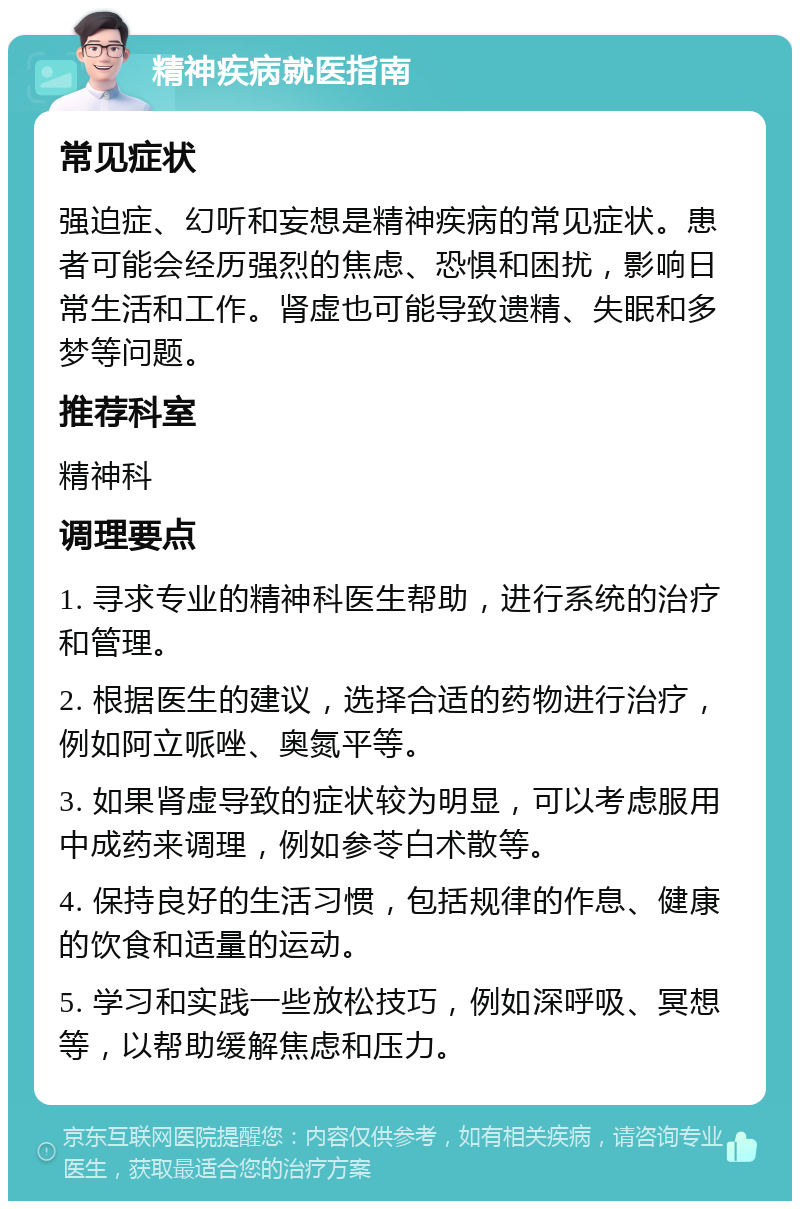 精神疾病就医指南 常见症状 强迫症、幻听和妄想是精神疾病的常见症状。患者可能会经历强烈的焦虑、恐惧和困扰，影响日常生活和工作。肾虚也可能导致遗精、失眠和多梦等问题。 推荐科室 精神科 调理要点 1. 寻求专业的精神科医生帮助，进行系统的治疗和管理。 2. 根据医生的建议，选择合适的药物进行治疗，例如阿立哌唑、奥氮平等。 3. 如果肾虚导致的症状较为明显，可以考虑服用中成药来调理，例如参苓白术散等。 4. 保持良好的生活习惯，包括规律的作息、健康的饮食和适量的运动。 5. 学习和实践一些放松技巧，例如深呼吸、冥想等，以帮助缓解焦虑和压力。