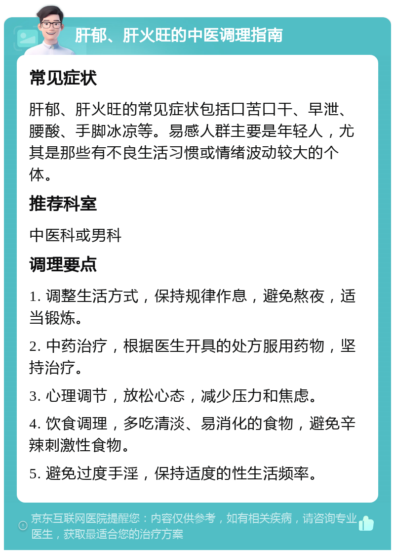 肝郁、肝火旺的中医调理指南 常见症状 肝郁、肝火旺的常见症状包括口苦口干、早泄、腰酸、手脚冰凉等。易感人群主要是年轻人，尤其是那些有不良生活习惯或情绪波动较大的个体。 推荐科室 中医科或男科 调理要点 1. 调整生活方式，保持规律作息，避免熬夜，适当锻炼。 2. 中药治疗，根据医生开具的处方服用药物，坚持治疗。 3. 心理调节，放松心态，减少压力和焦虑。 4. 饮食调理，多吃清淡、易消化的食物，避免辛辣刺激性食物。 5. 避免过度手淫，保持适度的性生活频率。