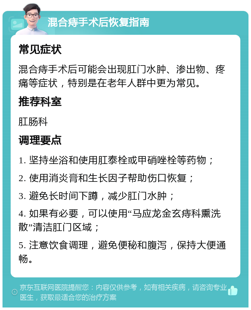 混合痔手术后恢复指南 常见症状 混合痔手术后可能会出现肛门水肿、渗出物、疼痛等症状，特别是在老年人群中更为常见。 推荐科室 肛肠科 调理要点 1. 坚持坐浴和使用肛泰栓或甲硝唑栓等药物； 2. 使用消炎膏和生长因子帮助伤口恢复； 3. 避免长时间下蹲，减少肛门水肿； 4. 如果有必要，可以使用“马应龙金玄痔科熏洗散”清洁肛门区域； 5. 注意饮食调理，避免便秘和腹泻，保持大便通畅。