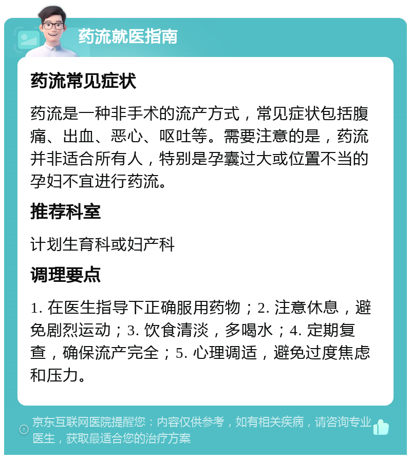 药流就医指南 药流常见症状 药流是一种非手术的流产方式，常见症状包括腹痛、出血、恶心、呕吐等。需要注意的是，药流并非适合所有人，特别是孕囊过大或位置不当的孕妇不宜进行药流。 推荐科室 计划生育科或妇产科 调理要点 1. 在医生指导下正确服用药物；2. 注意休息，避免剧烈运动；3. 饮食清淡，多喝水；4. 定期复查，确保流产完全；5. 心理调适，避免过度焦虑和压力。