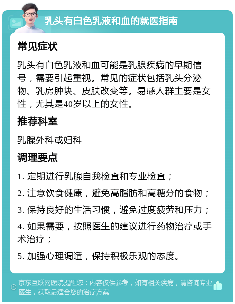 乳头有白色乳液和血的就医指南 常见症状 乳头有白色乳液和血可能是乳腺疾病的早期信号，需要引起重视。常见的症状包括乳头分泌物、乳房肿块、皮肤改变等。易感人群主要是女性，尤其是40岁以上的女性。 推荐科室 乳腺外科或妇科 调理要点 1. 定期进行乳腺自我检查和专业检查； 2. 注意饮食健康，避免高脂肪和高糖分的食物； 3. 保持良好的生活习惯，避免过度疲劳和压力； 4. 如果需要，按照医生的建议进行药物治疗或手术治疗； 5. 加强心理调适，保持积极乐观的态度。