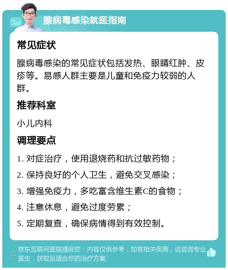 腺病毒感染就医指南 常见症状 腺病毒感染的常见症状包括发热、眼睛红肿、皮疹等。易感人群主要是儿童和免疫力较弱的人群。 推荐科室 小儿内科 调理要点 1. 对症治疗，使用退烧药和抗过敏药物； 2. 保持良好的个人卫生，避免交叉感染； 3. 增强免疫力，多吃富含维生素C的食物； 4. 注意休息，避免过度劳累； 5. 定期复查，确保病情得到有效控制。